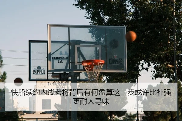快船续约内线老将背后有何盘算这一步或许比补强更耐人寻味